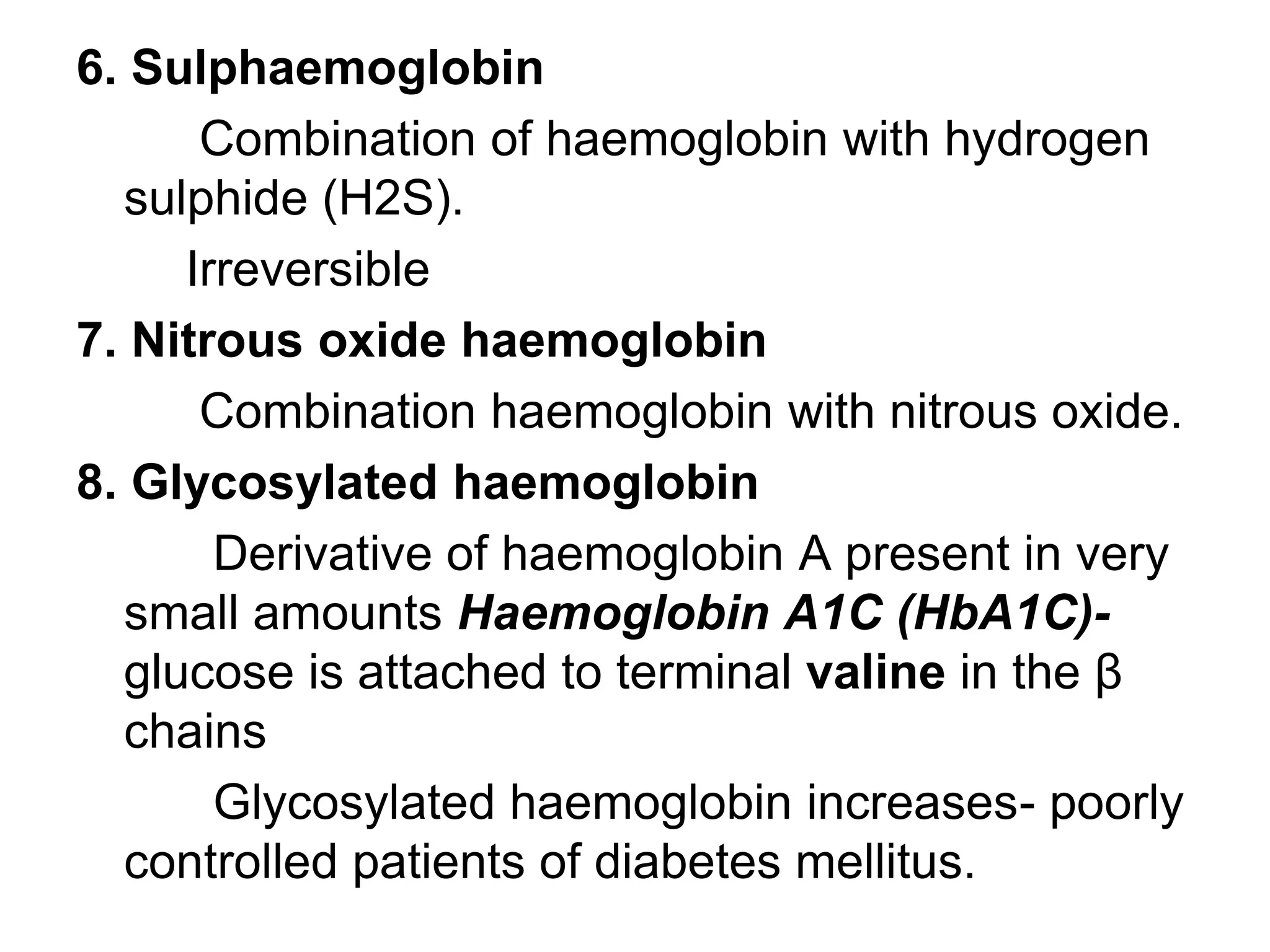 6. Sulphaemoglobin
Combination of haemoglobin with hydrogen
sulphide (H2S).
Irreversible
7. Nitrous oxide haemoglobin
Combination haemoglobin with nitrous oxide.
8. Glycosylated haemoglobin
Derivative of haemoglobin A present in very
small amounts Haemoglobin A1C (HbA1C)-
glucose is attached to terminal valine in the β
chains
Glycosylated haemoglobin increases- poorly
controlled patients of diabetes mellitus.
 