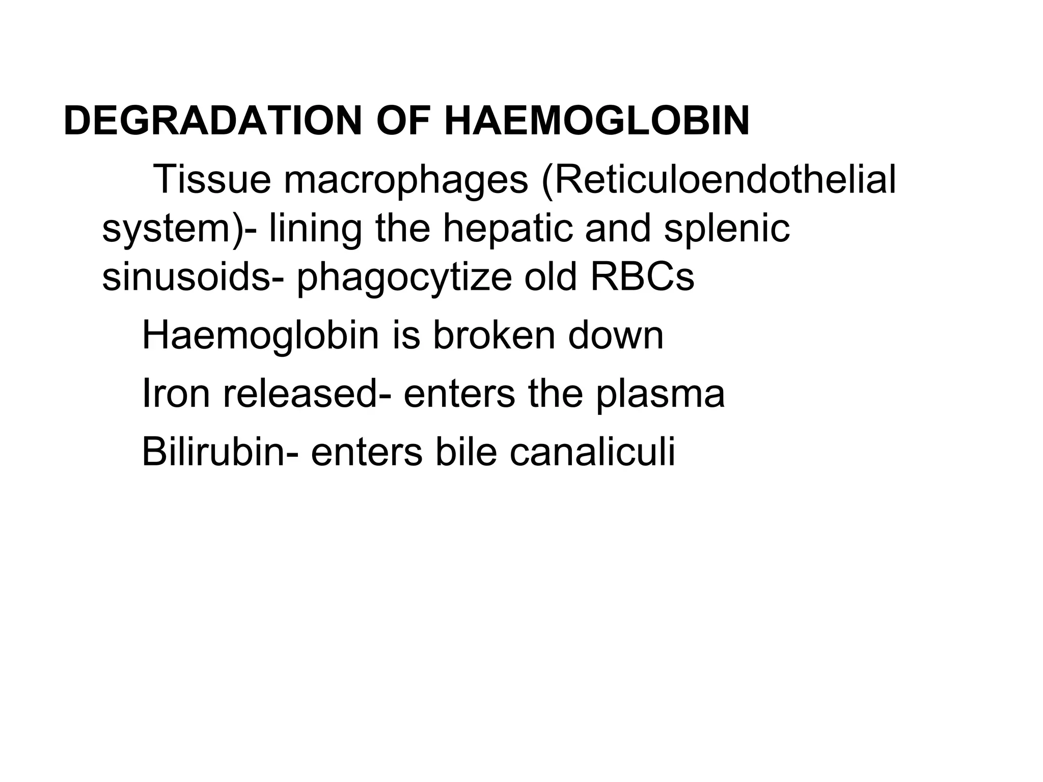 DEGRADATION OF HAEMOGLOBIN
Tissue macrophages (Reticuloendothelial
system)- lining the hepatic and splenic
sinusoids- phagocytize old RBCs
Haemoglobin is broken down
Iron released- enters the plasma
Bilirubin- enters bile canaliculi
 