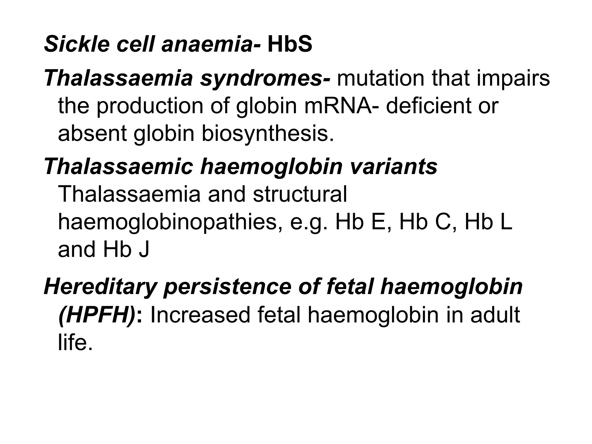 Sickle cell anaemia- HbS
Thalassaemia syndromes- mutation that impairs
the production of globin mRNA- deficient or
absent globin biosynthesis.
Thalassaemic haemoglobin variants
Thalassaemia and structural
haemoglobinopathies, e.g. Hb E, Hb C, Hb L
and Hb J
Hereditary persistence of fetal haemoglobin
(HPFH): Increased fetal haemoglobin in adult
life.
 