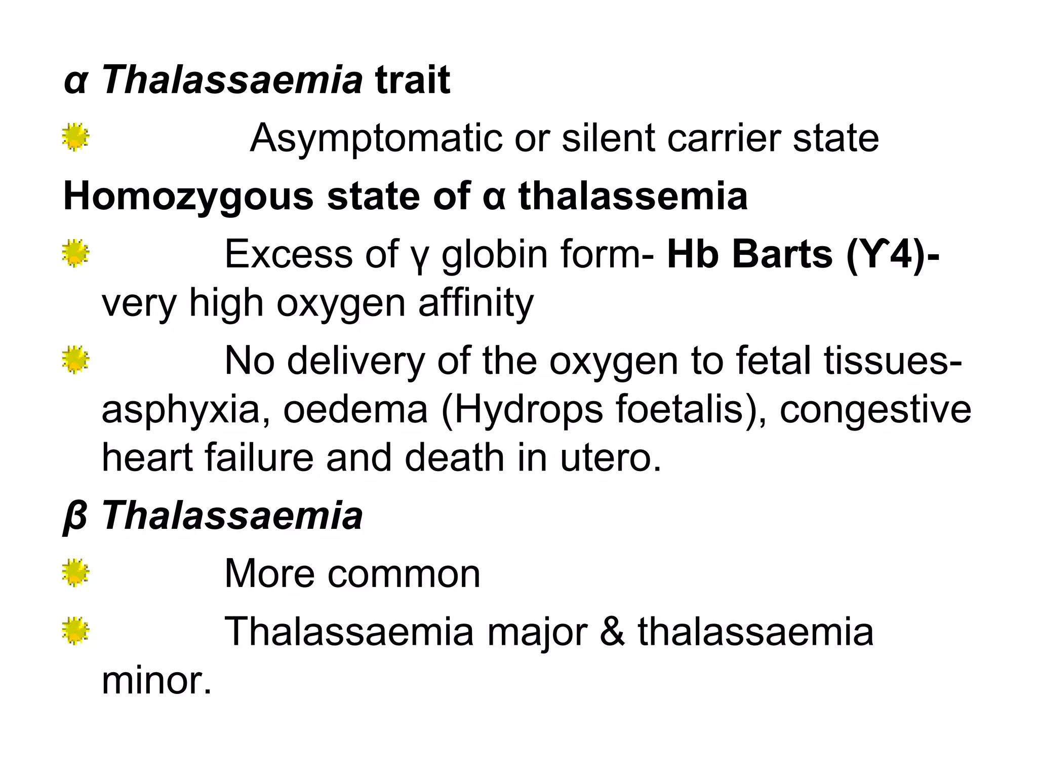 α Thalassaemia trait
Asymptomatic or silent carrier state
Homozygous state of α thalassemia
Excess of γ globin form- Hb Barts (ϒ4)-
very high oxygen affinity
No delivery of the oxygen to fetal tissues-
asphyxia, oedema (Hydrops foetalis), congestive
heart failure and death in utero.
β Thalassaemia
More common
Thalassaemia major & thalassaemia
minor.
 