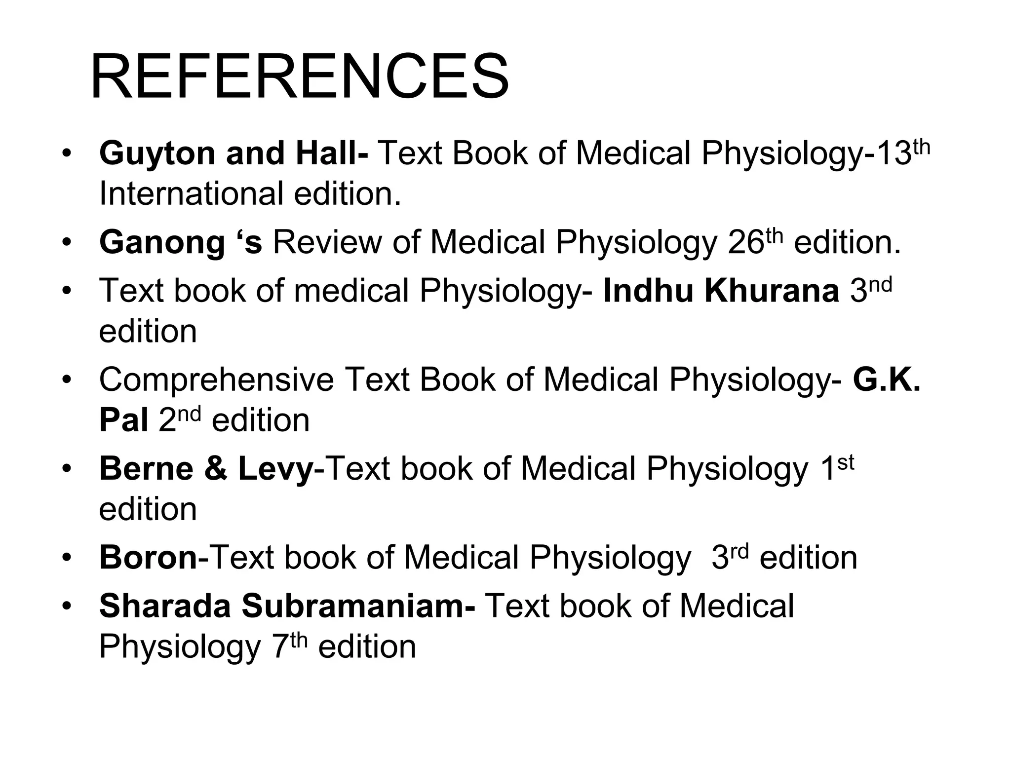 REFERENCES
• Guyton and Hall- Text Book of Medical Physiology-13th
International edition.
• Ganong ‘s Review of Medical Physiology 26th edition.
• Text book of medical Physiology- Indhu Khurana 3nd
edition
• Comprehensive Text Book of Medical Physiology- G.K.
Pal 2nd edition
• Berne & Levy-Text book of Medical Physiology 1st
edition
• Boron-Text book of Medical Physiology 3rd edition
• Sharada Subramaniam- Text book of Medical
Physiology 7th edition
 