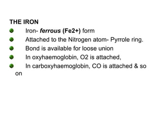 THE IRON
Iron- ferrous (Fe2+) form
Attached to the Nitrogen atom- Pyrrole ring.
Bond is available for loose union
In oxyhaemoglobin, O2 is attached,
In carboxyhaemoglobin, CO is attached & so
on
 