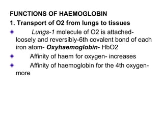 FUNCTIONS OF HAEMOGLOBIN
1. Transport of O2 from lungs to tissues
Lungs-1 molecule of O2 is attached-
loosely and reversibly-6th covalent bond of each
iron atom- Oxyhaemoglobin- HbO2
Affinity of haem for oxygen- increases
Affinity of haemoglobin for the 4th oxygen-
more
 
