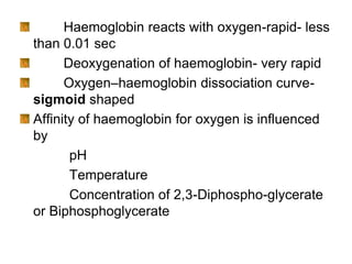 Haemoglobin reacts with oxygen-rapid- less
than 0.01 sec
Deoxygenation of haemoglobin- very rapid
Oxygen–haemoglobin dissociation curve-
sigmoid shaped
Affinity of haemoglobin for oxygen is influenced
by
pH
Temperature
Concentration of 2,3-Diphospho-glycerate
or Biphosphoglycerate
 