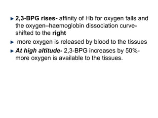 2,3-BPG rises- affinity of Hb for oxygen falls and
the oxygen–haemoglobin dissociation curve-
shifted to the right
more oxygen is released by blood to the tissues
At high altitude- 2,3-BPG increases by 50%-
more oxygen is available to the tissues.
 