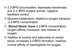 2,3-BPG accumulates- depresses hexokinase
and 2,3- BPG mutase activity- negative
feedback control.
Glucose metabolism- related to oxygen transport
-2,3-BPG concentration.
Stored blood- loses 2,3-BPG concentration-
oxygen affinity increases- less release of
oxygen.
Addition of inosine and adenosine to stored
blood- increases 2,3-BPG formation- restores
normal affinity of haemoglobin for oxygen.
 