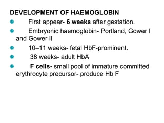DEVELOPMENT OF HAEMOGLOBIN
First appear- 6 weeks after gestation.
Embryonic haemoglobin- Portland, Gower I
and Gower II
10–11 weeks- fetal HbF-prominent.
38 weeks- adult HbA
F cells- small pool of immature committed
erythrocyte precursor- produce Hb F
 