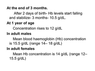 At the end of 3 months.
After 2 days of birth- Hb levels start falling
and stabilize- 3 months- 10.5 g/dL.
At 1 year of age
Concentration rises to 12 g/dL
In adult males
Mean blood haemoglobin (Hb) concentration
is 15.5 g/dL (range 14– 18 g/dL)
In adult females
Mean Hb concentration is 14 g/dL (range 12–
15.5 g/dL)
 
