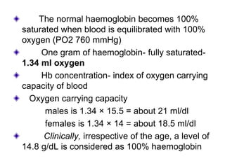 The normal haemoglobin becomes 100%
saturated when blood is equilibrated with 100%
oxygen (PO2 760 mmHg)
One gram of haemoglobin- fully saturated-
1.34 ml oxygen
Hb concentration- index of oxygen carrying
capacity of blood
Oxygen carrying capacity
males is 1.34 × 15.5 = about 21 ml/dl
females is 1.34 × 14 = about 18.5 ml/dl
Clinically, irrespective of the age, a level of
14.8 g/dL is considered as 100% haemoglobin
 