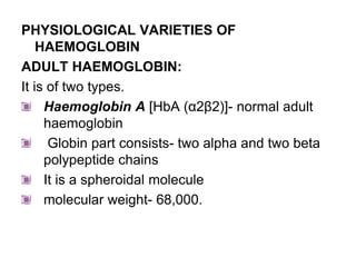 PHYSIOLOGICAL VARIETIES OF
HAEMOGLOBIN
ADULT HAEMOGLOBIN:
It is of two types.
Haemoglobin A [HbA (α2β2)]- normal adult
haemoglobin
Globin part consists- two alpha and two beta
polypeptide chains
It is a spheroidal molecule
molecular weight- 68,000.
 