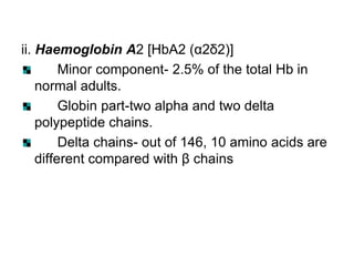 ii. Haemoglobin A2 [HbA2 (α2δ2)]
Minor component- 2.5% of the total Hb in
normal adults.
Globin part-two alpha and two delta
polypeptide chains.
Delta chains- out of 146, 10 amino acids are
different compared with β chains
 