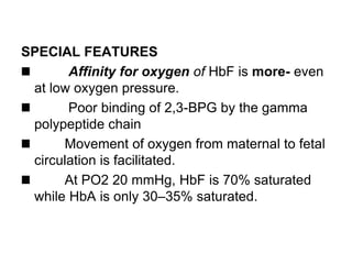 SPECIAL FEATURES
Affinity for oxygen of HbF is more- even
at low oxygen pressure.
Poor binding of 2,3-BPG by the gamma
polypeptide chain
Movement of oxygen from maternal to fetal
circulation is facilitated.
At PO2 20 mmHg, HbF is 70% saturated
while HbA is only 30–35% saturated.
 