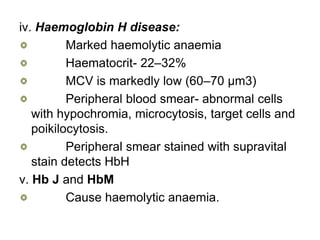 iv. Haemoglobin H disease:
Marked haemolytic anaemia
Haematocrit- 22–32%
MCV is markedly low (60–70 µm3)
Peripheral blood smear- abnormal cells
with hypochromia, microcytosis, target cells and
poikilocytosis.
Peripheral smear stained with supravital
stain detects HbH
v. Hb J and HbM
Cause haemolytic anaemia.
 
