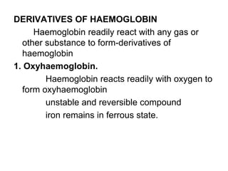 DERIVATIVES OF HAEMOGLOBIN
Haemoglobin readily react with any gas or
other substance to form-derivatives of
haemoglobin
1. Oxyhaemoglobin.
Haemoglobin reacts readily with oxygen to
form oxyhaemoglobin
unstable and reversible compound
iron remains in ferrous state.
 