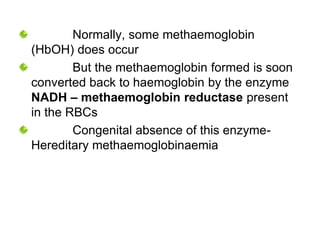 Normally, some methaemoglobin
(HbOH) does occur
But the methaemoglobin formed is soon
converted back to haemoglobin by the enzyme
NADH – methaemoglobin reductase present
in the RBCs
Congenital absence of this enzyme-
Hereditary methaemoglobinaemia
 