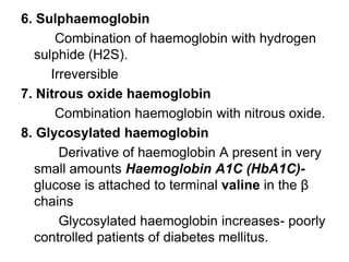 6. Sulphaemoglobin
Combination of haemoglobin with hydrogen
sulphide (H2S).
Irreversible
7. Nitrous oxide haemoglobin
Combination haemoglobin with nitrous oxide.
8. Glycosylated haemoglobin
Derivative of haemoglobin A present in very
small amounts Haemoglobin A1C (HbA1C)-
glucose is attached to terminal valine in the β
chains
Glycosylated haemoglobin increases- poorly
controlled patients of diabetes mellitus.
 