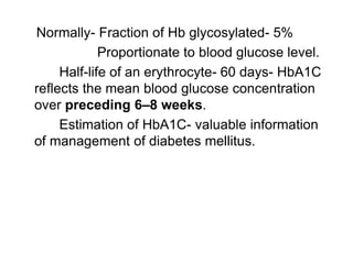 Normally- Fraction of Hb glycosylated- 5%
Proportionate to blood glucose level.
Half-life of an erythrocyte- 60 days- HbA1C
reflects the mean blood glucose concentration
over preceding 6–8 weeks.
Estimation of HbA1C- valuable information
of management of diabetes mellitus.
 