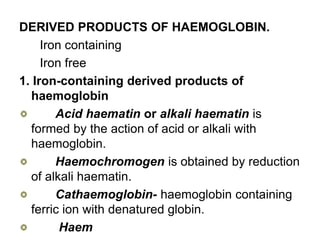 DERIVED PRODUCTS OF HAEMOGLOBIN.
Iron containing
Iron free
1. Iron-containing derived products of
haemoglobin
Acid haematin or alkali haematin is
formed by the action of acid or alkali with
haemoglobin.
Haemochromogen is obtained by reduction
of alkali haematin.
Cathaemoglobin- haemoglobin containing
ferric ion with denatured globin.
Haem
 