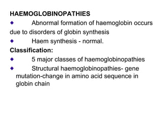 HAEMOGLOBINOPATHIES
Abnormal formation of haemoglobin occurs
due to disorders of globin synthesis
Haem synthesis - normal.
Classification:
5 major classes of haemoglobinopathies
Structural haemoglobinopathies- gene
mutation-change in amino acid sequence in
globin chain
 