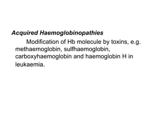 Acquired Haemoglobinopathies
Modification of Hb molecule by toxins, e.g.
methaemoglobin, sulfhaemoglobin,
carboxyhaemoglobin and haemoglobin H in
leukaemia.
 