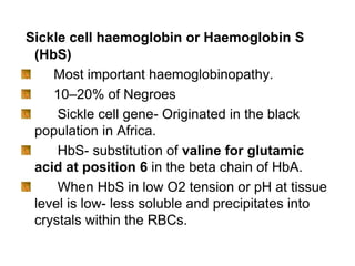 Sickle cell haemoglobin or Haemoglobin S
(HbS)
Most important haemoglobinopathy.
10–20% of Negroes
Sickle cell gene- Originated in the black
population in Africa.
HbS- substitution of valine for glutamic
acid at position 6 in the beta chain of HbA.
When HbS in low O2 tension or pH at tissue
level is low- less soluble and precipitates into
crystals within the RBCs.
 