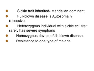 Sickle trait inherited- Mendelian dominant
Full-blown disease is Autosomally
recessive.
Heterozygous individual with sickle cell trait
rarely has severe symptoms
Homozygous develop full- blown disease.
Resistance to one type of malaria.
 