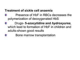 Treatment of sickle cell anaemia
Presence of HbF in RBCs decreases the
polymerization of deoxygenated HbS
Drugs- 5-azacytidine and hydroxyurea,
which lead to formation of HbF in children and
adults-shown good results
Bone marrow transplantation
 