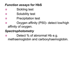 Function assays for HbS
Sickling test
Solubility test
Precipitation test
Oxygen affinity (P50)- detect low/high
affinity of oxygen.
Spectrophotometry
Detect % of abnormal Hb e.g.
methaemoglobin and carboxyhaemoglobin.
 