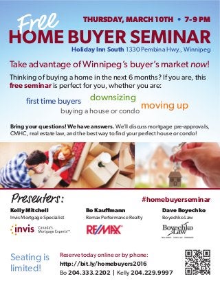 first time buyers
Take advantage of Winnipeg’s buyer’s market now!
Thinking of buying a home in the next 6 months? If you are, this
free seminar is perfect for you, whether you are:
Reserve today online or by phone:
http://bit.ly/homebuyers2016
Bo 204.333.2202 | Kelly 204.229.9997
Seating is
limited!
Bring your questions! We have answers. We’ll discuss mortgage pre-approvals,
CMHC, real estate law, and the best way to find your perfect house or condo!
downsizing
moving up
buying a house or condo
HOME BUYER SEMINAR
THURSDAY, MARCH 10TH • 7-9 PM
Holiday Inn South 1330 Pembina Hwy., Winnipeg
#homebuyerseminarPresenters:
Kelly Mitchell Bo Kauffmann Dave Boyechko
Invis Mortgage Specialist Remax Performance Realty Boyechko Law
 