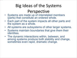 Big Ideas of the Systems 
Perspective 
• Systems are made up of interrelated members 
(parts) that constitute an ordered whole. 
• Each part of the system impacts all other parts and 
the system as a whole. 
• All systems are subsystems of other larger systems. 
• Systems maintain boundaries that give them their 
identities. 
• The dynamic interactions within, between, and 
among systems produce both stability and change, 
sometimes even rapid, dramatic change. 
 