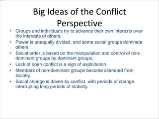 Big Ideas of the Conflict 
Perspective 
• Groups and individuals try to advance their own interests over 
the interests of others. 
• Power is unequally divided, and some social groups dominate 
others. 
• Social order is based on the manipulation and control of non-dominant 
groups by dominant groups. 
• Lack of open conflict is a sign of exploitation. 
• Members of non-dominant groups become alienated from 
society. 
• Social change is driven by conflict, with periods of change 
interrupting long periods of stability. 
 