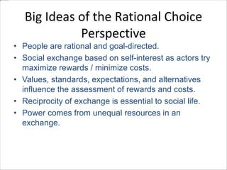 Big Ideas of the Rational Choice 
Perspective 
• People are rational and goal-directed. 
• Social exchange based on self-interest as actors try 
maximize rewards / minimize costs. 
• Values, standards, expectations, and alternatives 
influence the assessment of rewards and costs. 
• Reciprocity of exchange is essential to social life. 
• Power comes from unequal resources in an 
exchange. 
 