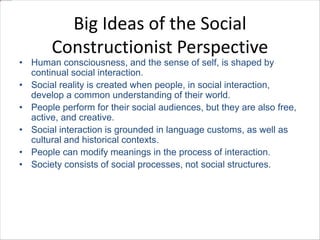 Big Ideas of the Social 
Constructionist Perspective 
• Human consciousness, and the sense of self, is shaped by 
continual social interaction. 
• Social reality is created when people, in social interaction, 
develop a common understanding of their world. 
• People perform for their social audiences, but they are also free, 
active, and creative. 
• Social interaction is grounded in language customs, as well as 
cultural and historical contexts. 
• People can modify meanings in the process of interaction. 
• Society consists of social processes, not social structures. 
 