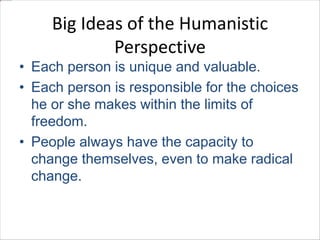 Big Ideas of the Humanistic 
Perspective 
• Each person is unique and valuable. 
• Each person is responsible for the choices 
he or she makes within the limits of 
freedom. 
• People always have the capacity to 
change themselves, even to make radical 
change. 
 