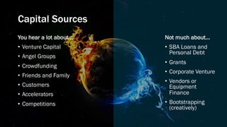 Capital Sources
You hear a lot about…
• Venture Capital
• Angel Groups
• Crowdfunding
• Friends and Family
• Customers
• Accelerators
• Competitions
Not much about…
• SBA Loans and
Personal Debt
• Grants
• Corporate Venture
• Vendors or
Equipment
Finance
• Bootstrapping
(creatively)
 