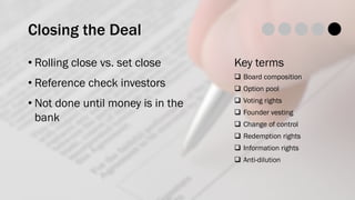 Closing the Deal
• Rolling close vs. set close
• Reference check investors
• Not done until money is in the
bank
Key terms
q Board composition
q Option pool
q Voting rights
q Founder vesting
q Change of control
q Redemption rights
q Information rights
q Anti-dilution
 