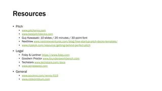 Resources
• Pitch
• www.pitchenvy.com
• www.bestpitchdecks.com
• Guy Kawasaki: 10 slides / 20 minutes / 30 point font
• NextView www.nextviewventures.com/blog/free-startup-pitch-decks-template/
• www.mjskok.com/resource/getting-behind-perfect-pitch
• Legal
• Foley & Lardner https://www.foley.com
• Goodwin Proctor www.foundersworkbench.com
• Techstars www.techstars.com/docs
• www.seriesseed.com
• General
• www.soulmix.com/remix/619
• www.robkornblum.com
 
