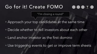 Go for it! Create FOMO
• Approach your top candidates at the same time


• Decide whether to tell investors about each other


• Land anchor investor as the first domino


• Use triggering events to get or improve term sheets
“I’m closing a round”
 