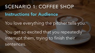 SCENARIO 1: COFFEE SHOP
Instructions for Audience
You love everything the pitcher tells you.
You get so excited that you repeatedly
interrupt them, trying to finish their
sentences.
 
