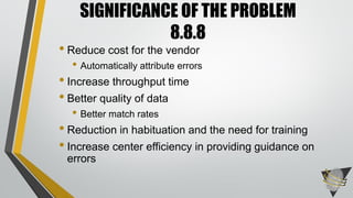 • Reduce cost for the vendor
• Automatically attribute errors
• Increase throughput time
• Better quality of data
• Better match rates
• Reduction in habituation and the need for training
• Increase center efficiency in providing guidance on
errors
SIGNIFICANCE OF THE PROBLEM
8.8.8