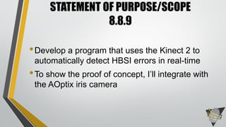 •Develop a program that uses the Kinect 2 to
automatically detect HBSI errors in real-time
•To show the proof of concept, I’ll integrate with
the AOptix iris camera
STATEMENT OF PURPOSE/SCOPE
8.8.9