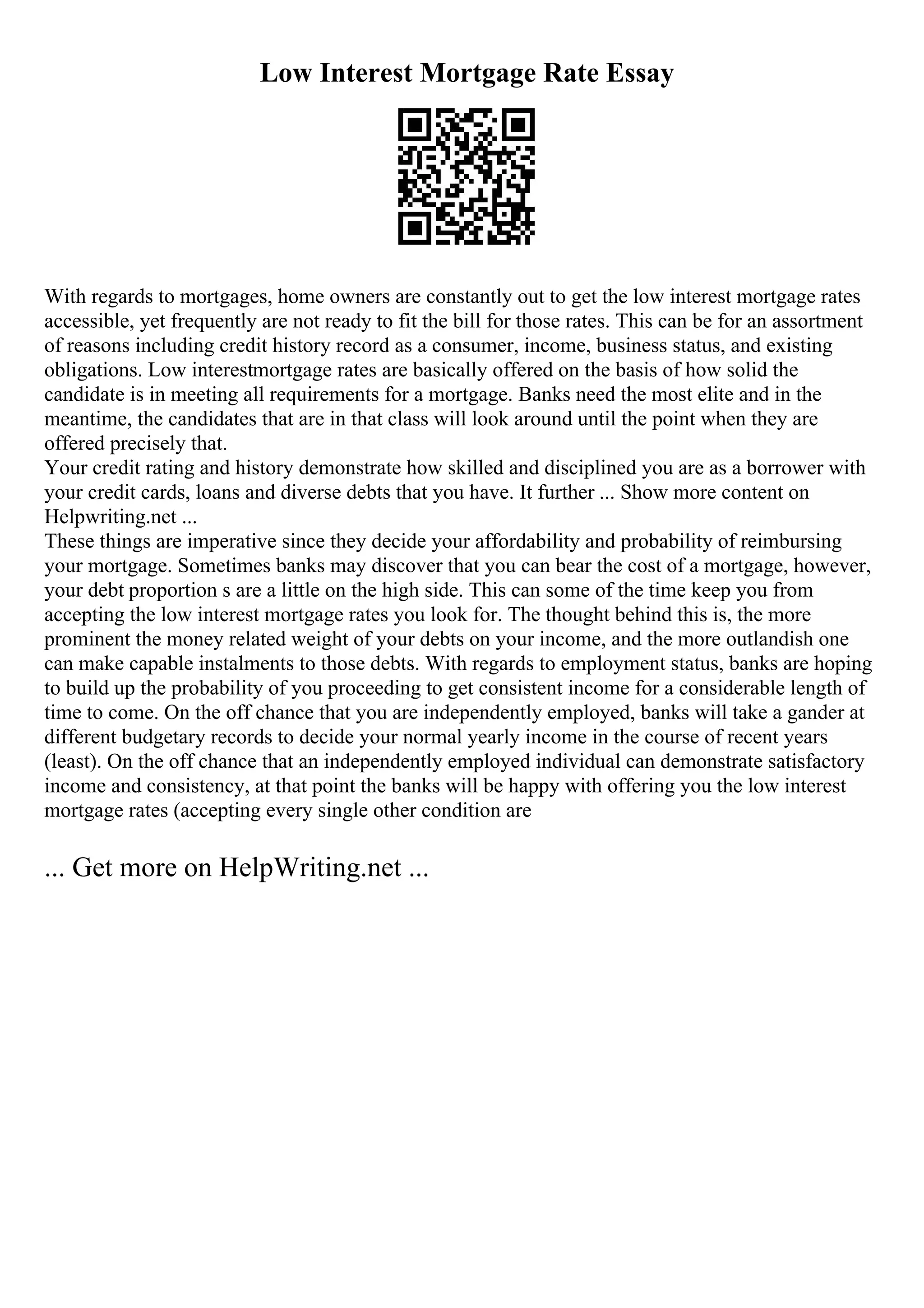 Low Interest Mortgage Rate Essay
With regards to mortgages, home owners are constantly out to get the low interest mortgage rates
accessible, yet frequently are not ready to fit the bill for those rates. This can be for an assortment
of reasons including credit history record as a consumer, income, business status, and existing
obligations. Low interestmortgage rates are basically offered on the basis of how solid the
candidate is in meeting all requirements for a mortgage. Banks need the most elite and in the
meantime, the candidates that are in that class will look around until the point when they are
offered precisely that.
Your credit rating and history demonstrate how skilled and disciplined you are as a borrower with
your credit cards, loans and diverse debts that you have. It further ... Show more content on
Helpwriting.net ...
These things are imperative since they decide your affordability and probability of reimbursing
your mortgage. Sometimes banks may discover that you can bear the cost of a mortgage, however,
your debt proportion s are a little on the high side. This can some of the time keep you from
accepting the low interest mortgage rates you look for. The thought behind this is, the more
prominent the money related weight of your debts on your income, and the more outlandish one
can make capable instalments to those debts. With regards to employment status, banks are hoping
to build up the probability of you proceeding to get consistent income for a considerable length of
time to come. On the off chance that you are independently employed, banks will take a gander at
different budgetary records to decide your normal yearly income in the course of recent years
(least). On the off chance that an independently employed individual can demonstrate satisfactory
income and consistency, at that point the banks will be happy with offering you the low interest
mortgage rates (accepting every single other condition are
... Get more on HelpWriting.net ...
 