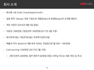 회사 소개
• 회사명: HB Smith (‘Hard Boiled Smith’)
• 설립 목적: ‘devops’ 전문 기업으로 개발팀(dev)과 운영팀(ops)의 간격을 매꾼다.
• 개인 사업자 (2016년 9월 5일 창립)
• 자본금: 500만원 / 현금잔액: 1,045만원(2017년 3월 기준)
• 회사부채 0원 / 개인부채 0원 / 외부투자금액 0원
• 매출과 이익: Backend 개발 외주 SI/SM, 컨설팅으로 월 500 ~ 1,000만원
• Cash burning: 580만원 (2017년 3월 기준)
• 2명 인건비 440만원, 업무 렌트카 60만원 포함 (사무실 주소는 대표 개인 집 주소)
10
 