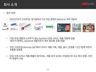 회사 소개
• 팀의 강점:
• CEO/CTO가 스타트업, 대기업에서 7년 이상 경력의 backend 서버 개발자
• 가장 오랜 경험과 노하우가 있는 backend 관련 서비스 제품 개발에 집중 
(회사가 망해도, backend 개발자로서 계속 필요할 것을 만듦)
• 이전 스타트업(‘Kanizsa Lab’)에서 서비스 제품 기획, 개발, 출시, 운영을 1년간 함께 하면서
호흡을 맞췄음
• 당장 자체 서비스 제품 매출이 없더라도, 개발 외주 SI/SM, 컨설팅으로 최소 회사 운영, 인건
비 해결이 가능
11
 
