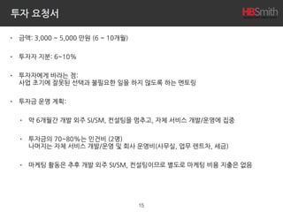 투자 요청서
• 금액: 3,000 ~ 5,000 만원 (6 ~ 10개월)
• 투자자 지분: 6~10%
• 투자자에게 바라는 점: 
사업 초기에 잘못된 선택과 불필요한 일을 하지 않도록 하는 멘토링
• 투자금 운영 계획:
• 약 6개월간 개발 외주 SI/SM, 컨설팅을 멈추고, 자체 서비스 개발/운영에 집중
• 투자금의 70~80%는 인건비 (2명) 
나머지는 자체 서비스 개발/운영 및 회사 운영비(사무실, 업무 렌트차, 세금)
• 마케팅 활동은 추후 개발 외주 SI/SM, 컨설팅이므로 별도로 마케팅 비용 지출은 없음
15
 