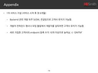 Appendix
• 1차 서비스 가설 (서비스 시작 후 첫 6개월)
• Backend 관련 개발 외주 SI/SM, 컨설팅으로 고객사 유치가 가능함.
• 개발자 컨퍼런스 행사나 모임 활동에서 개발자를 설득하면 고객사 유치가 가능함.
• 새로 가입한 고객사의 endpoint 등록 수가 10개 이상으로 늘어남. <- ‘OMTM’
19
 