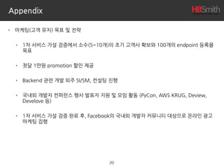 Appendix
• 마케팅(고객 유치) 목표 및 전략
• 1차 서비스 가설 검증에서 소수(5~10개)의 초기 고객사 확보와 100개의 endpoint 등록을
목표
• 첫달 1만원 promotion 할인 제공
• Backend 관련 개발 외주 SI/SM, 컨설팅 진행
• 국내외 개발자 컨퍼런스 행사 발표자 지원 및 모임 활동 (PyCon, AWS KRUG, Deview,
Develove 등)
• 1차 서비스 가설 검증 완료 후, Facebook의 국내외 개발자 커뮤니티 대상으로 온라인 광고
마케팅 집행
20
 
