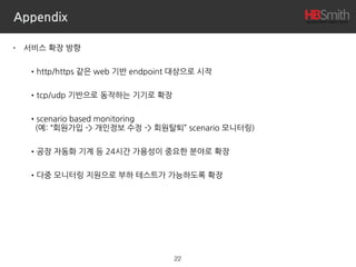 Appendix
• 서비스 확장 방향
•http/https 같은 web 기반 endpoint 대상으로 시작
•tcp/udp 기반으로 동작하는 기기로 확장
•scenario based monitoring 
(예: “회원가입 -> 개인정보 수정 -> 회원탈퇴” scenario 모니터링)
•공장 자동화 기계 등 24시간 가용성이 중요한 분야로 확장
•다중 모니터링 지원으로 부하 테스트가 가능하도록 확장
22
 