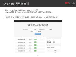 ‘Live Hero’ 서비스 소개
• ‘Live Hero’ (https://livehero.hbsmith.io)란? 
devops 팀을 위한 on demand 과금의 SaaS 형태 모니터링 서비스
• “당신은 기능 개발에만 집중하세요. 모니터링은 ‘Live Hero’가 해드립니다.”
5
 