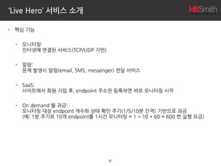 ‘Live Hero’ 서비스 소개
• 핵심 기능
• 모니터링: 
인터넷에 연결된 서비스(TCP/UDP 기반)
• 알람: 
문제 발생시 알림(email, SMS, messenger) 전달 서비스
• SaaS: 
사이트에서 회원 가입 후, endpoint 주소만 등록하면 바로 모니터링 시작
• On demand 월 과금: 
모니터링 대상 endpoint 개수와 상태 확인 주기(1/5/10분 간격) 기반으로 과금 
(예: 1분 주기로 10개 endpoint를 1시간 모니터링 = 1 * 10 * 60 = 600 번 실행 요금)
6
 